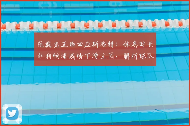 范戴克正面回应斯洛特:休息时长非利物浦战绩下滑主因,解析球队真实问题