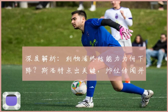 深度解析：利物浦终结能力为何下降？斯洛特点出关键，帅位传闻并非焦点