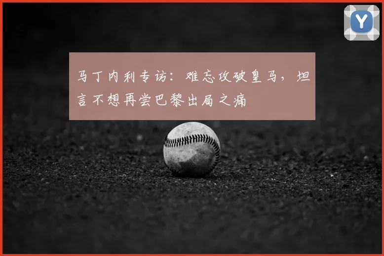 马丁内利专访：难忘攻破皇马，坦言不想再尝巴黎出局之痛