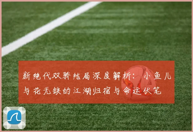 新绝代双骄结局深度解析：小鱼儿与花无缺的江湖归宿与命运伏笔