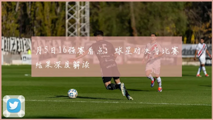 月5日16强赛看点：球星对决与比赛结果深度解读