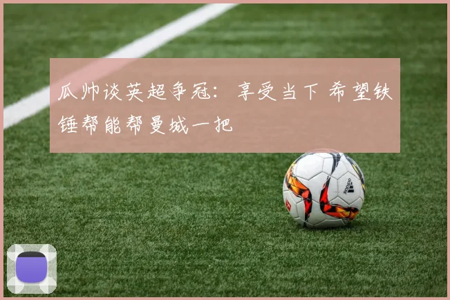 瓜帅谈英超争冠：享受当下 希望铁锤帮能帮曼城一把