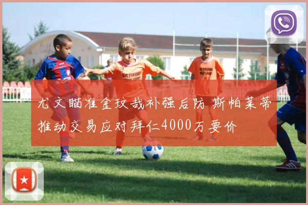 尤文瞄准金玟哉补强后防 斯帕莱蒂推动交易应对拜仁4000万要价