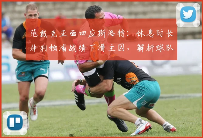 范戴克正面回应斯洛特：休息时长非利物浦战绩下滑主因，解析球队真实问题
