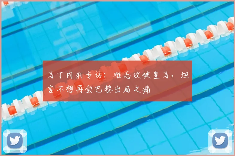 马丁内利专访:难忘攻破皇马,坦言不想再尝巴黎出局之痛