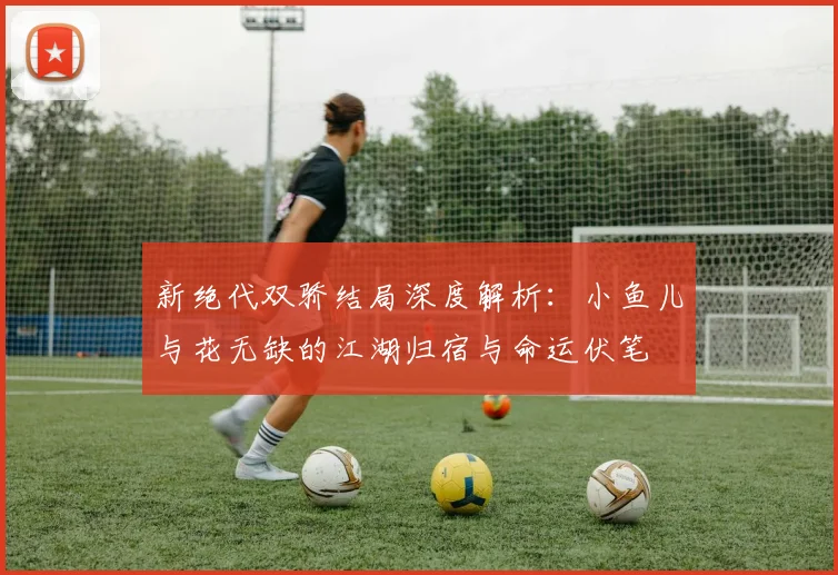 新绝代双骄结局深度解析：小鱼儿与花无缺的江湖归宿与命运伏笔