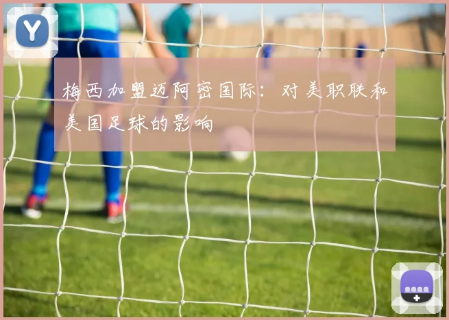 梅西加盟迈阿密国际：对美职联和美国足球的影响