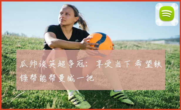 瓜帅谈英超争冠:享受当下 希望铁锤帮能帮曼城一把