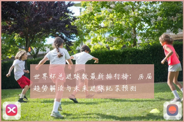 世界杯总进球数最新排行榜：历届趋势解读与未来进球纪录预测